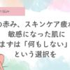 その赤み、“スキンケア疲れ” かもしれません。 敏感になった肌に、まずは 「何もしない」という選択を