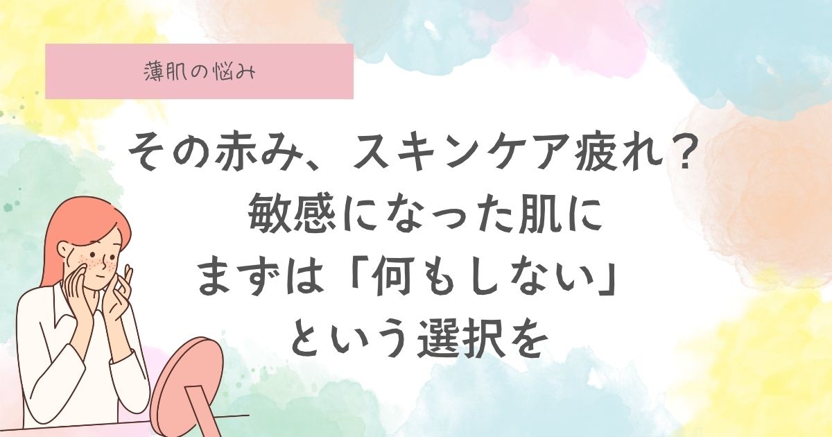 その赤み、“スキンケア疲れ” かもしれません。 敏感になった肌に、まずは 「何もしない」という選択を