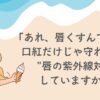 「あれ、唇…なんかくすんでる？」 口紅だけじゃ守れない。 忘れがちな“唇の紫外線対策”してますか？